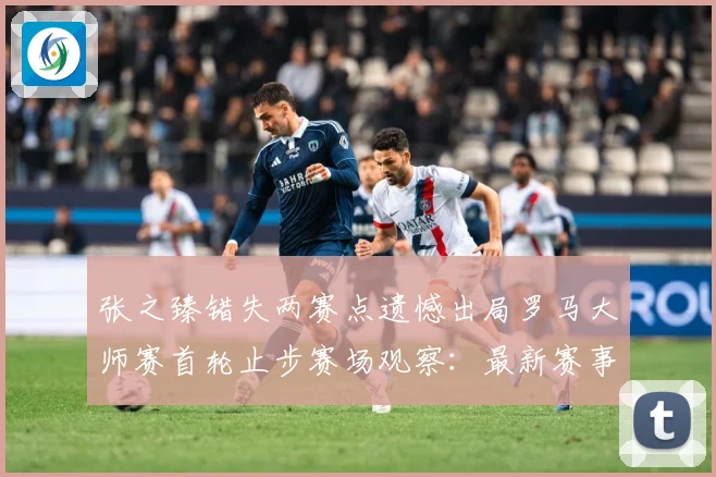 张之臻错失两赛点遗憾出局罗马大师赛首轮止步赛场观察：最新赛事动态与深度分析