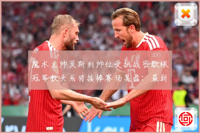 魔术主帅莫斯利帅位受挑战密歇根冠军教头或将接棒赛场复盘：最新赛事动态与深度分析