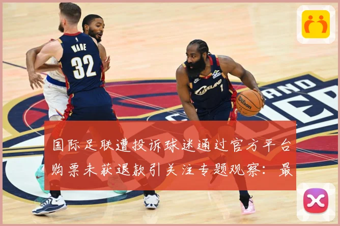 国际足联遭投诉球迷通过官方平台购票未获退款引关注专题观察：最新赛事动态与深度分析