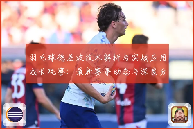 羽毛球德差波技术解析与实战应用成长观察：最新赛事动态与深度分析