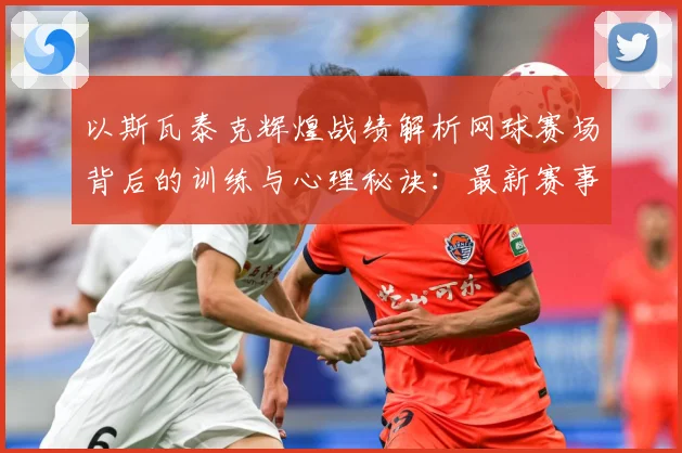 以斯瓦泰克辉煌战绩解析网球赛场背后的训练与心理秘诀：最新赛事动态与深度分析