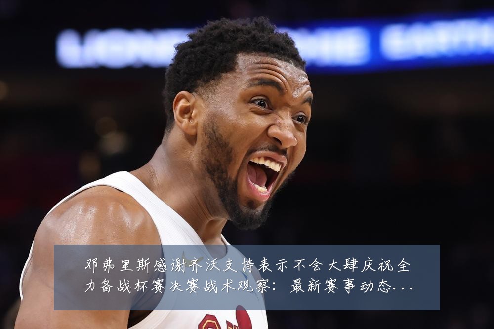 邓弗里斯感谢齐沃支持表示不会大肆庆祝全力备战杯赛决赛战术观察:最新赛事动态与深度分析